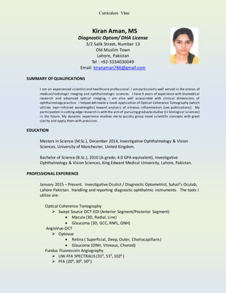 Curriculum Vitae
Kiran Aman, MS
Diagnostic Optom/ DHA License
3/2 Salik Street, Number 13
Old Muslim Town
Lahore, Pakistan
Tel : +92-3334030049
Email: kiranaman786@gmail.com
SUMMARY OF QUALIFICATIONS
I am an experienced scientist and healthcare professional. I am particularly well versed in the arenas of
medical/radiologic imaging and ophthalmologic sciences. I have 9 years of experience with biomedical
research and advanced optical imaging. I am also well acquainted with clinical dimensions of
ophthalmology practice. I helped delineate a novel application of Optical Coherence Tomography (which
utilizes near-infrared wavelengths) toward analysis of vitreous inflammation (see publications). My
participation in cutting-edge research is with the aimof pursuinggraduatestudies (in biological sciences)
in the future. My dynamic experience enables me to quickly grasp novel scientific concepts with great
clarity and apply them with precision.
EDUCATION
Masters in Science (M.Sc.), December 2014, Investigative Ophthalmology & Vision
Sciences, University of Manchester, United Kingdom.
Bachelor of Science (B.Sc.), 2010 (A-grade; 4.0 GPA equivalent), Investigative
Ophthalmology & Vision Sciences, King Edward Medical University, Lahore, Pakistan.
PROFESSIONAL EXPERIENCE
January 2015 – Present. Investigative Oculist / Diagnostic Optometrist, Suhail’s Oculab,
Lahore Pakistan. Handling and reporting diagnostic ophthalmic instruments. The tools I
utilize are:
Optical Coherence Tomography
 Swept Source OCT-EDI (Anterior Segment/Posterior Segment)
 Macula (3D, Radial, Line)
 Glaucoma (3D, GCC, RNFL, ONH)
AngioVue-OCT
 Optovue
 Retina ( Superficial, Deep, Outer, Choriocapillaris)
 Glaucoma (ONH, Vitreous, Choroid)
Fundus Fluorescein Angiography
 UW-FFA SPECTRALIS (310, 510, 1020 )
 FFA (200, 300, 500 )
 