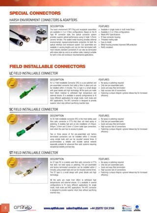 www.optifab.com sales@optifab.com
International
8
Field installable connectors
Harsh Environment Connectors & Adapters
DESCRIPTION FEATURES
The harsh environment OPTi Plug and receptacle assemblies
are available in 2 or 4 fibre configurations. Based on the N
Type RF connector style, this optical connector system
provides superior optical performance using LC style 1.25mm
ceramic ferrules. The sealed metal housing provides external
environmental, ingress/contamination protection for both the
optical interface and enclosure system. Our assemblies are
available in varying lengths and can be inter-terminated with
most industry standard connectors. It can also be terminated
with indoor style zip-cord or an outdoor cable,making it suitable
for both in-line and enclosure mounted/aerial applications.
»» Available in single mode or multi mode fibres
»» Available in 2 or 4 fibre configurations
»» Meets IP67 specifications
»» N Type connector housing
»» Threaded mating style
»» Easy to install
»» Metal housing provides improved EMI protection
»» RoHS compliant
special connectors
LC Field Installable Connector
DESCRIPTION FEATURES
An LC Field Installable Connector (FIC) is a pre-polished and
pre-assembled connector that holds a fibre in place and can
be installed within 2 minutes. The LC type is a small design
with great details and high technology. All the parts are made
from Ultem material to withstand high temperature and
external shocks. It is available in several configurations to fit
many different applications for single mode, multi mode and
APC applications. The APC connector is designed to provide
superior return loss without sacrificing insertion loss.
»» No epoxy or polishing required
»» Only two pre-assembled parts
»» Quick and easy fibre termination
»» High success rate of connections
»» Featuring a unique integral v-groove release key for increased
efficiency
SC Field Installable Connector
DESCRIPTION FEATURES
An SC field installable connector (FIC) is the most widely used
fibre optic connector in FTTx that does not need epoxy or
polishing. It enables fast and on-site installation of 250µm,
900µm, 3.0mm and 2.0mm x 3.0mm cable type connectors,
even when the user has no access to power.
Two or three pieces of the pre-assembled and factory
terminated connectors can be installed within 2 minutes
using simple tools and can be recycled several times. It
accommodates a reliable and durable optical network
especially suitable for advanced fibre optic systems requiring
exceptional stability and low loss.
»» No epoxy or polishing required
»» Only two pre-assembled parts
»» Quick and easy fibre termination
»» High success rate of connections
»» Featuring a unique integral v-groove release key for increased
efficiency
ST Field Installable Connector
DESCRIPTION FEATURES
An ST type FIC is a widely used fibre optic connector in FTTx
that does not need epoxy or polishing. The pre-assembled
and factory terminated connectors can be installed within 2
minutes using simple tools and can be recycled several times.
The ST type is a small design with great details and high
technology.
All the parts are made from Ultem to withstand high
temperatures and external shocks. It is available in several
configurations to fit many different applications for single
mode, multi mode and APC applications. The APC connector
is designed to provide superior return loss without sacrificing
insertion loss.
»» No epoxy or polishing required
»» Only two pre-assembled parts
»» Quick and easy fibre termination
»» High success rate of connections
»» Featuring a unique integral v-groove release key for increased
efficiency
 