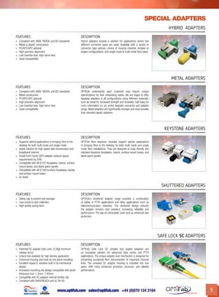 www.optifab.com sales@optifab.com
International
9
Special adapters
HYbrid Adapters
FEATURES DESCRIPTION
»» Compliant with: ANSI, TIA/EIA, and IEC standards
»» Metal or plastic construction
»» PC/APC/UPC optional
»» High precision alignment
»» Low insertion loss, high return loss
»» Good compatibility
Hybrid adapters provide a solution for applications where two
different connector types are used. Available with a variety of
connector type options; choice of housing material, simplex or
duplex configurations; and single mode & multi mode fibre types.
metal Adapters
FEATURES DESCRIPTION
»» Compliant with: ANSI, TIA/EIA, and IEC standards
»» Metal construction
»» PC/APC/UPC optional
»» High precision alignment
»» Low insertion loss, high return loss
»» Good compatibility
OPTiFab understands each customer may require unique
specifications for their networking needs. We are happy to offer
bespoke adapters in all configurations using different materials,
such as metal for increased strength and durability. Call today for
more information on our entire bespoke connector and adapter
range. Metal adapters are significantly stronger and more durable
than standard plastic adapters.
KEystone Adapters
FEATURES DESCRIPTION
»» Supports optical applications in bringing fibre to the
desktop for both multi mode and single mode
»» Viable solution for high speed data transmission and
broadband internet
»» Small Form Factor (SFF) adapter reduces space
requirements by 50%
»» Compatible with all IC107 faceplates, inserts, surface
mount boxes, and blank patch panels
»» Compatible with all IC108 furniture faceplates, bezels,
and surface mount boxes
»» UL listed
OPTiFab fibre keystone modules support optical applications
in bringing fibre to the desktop for both multi mode and single
mode fibre installations. They are designed to snap directly into
standard keystone faceplates, inserts, surface mount boxes, and
blank patch panels.
Shuttered Adapters
FEATURES DESCRIPTION
»» Safety cap to prevent eye damage
»» Less prone to dust collection
»» High quality spring latch
OPTiFab’s shuttered adaptor range provides a combination
of safety in FTTH applications and other applications such as
telecommunication networks. The shuttered design ensures
the adapter remains dust resistant, increasing reliability and
performance. The slip-on retractable cover acts as enhanced eye
protection.
SAFE Lock SC Adapters
FEATURES DESCRIPTION
»» Patented SC adaptor Safe Lock. (2.0kgf minimum
release force)
»» Unlock tool available for high density application
»» Enhanced housing and hook by one piece moulding
»» Excellent repeat IL variation built in by mechanical
design
»» Innovative mounting clip design compatible with panel
thickness from 1.3mm~1.65mm
»» Compatible with SC adaptor internal shutter clip
»» Compliant with RoHS/REACH and UL 94-V0
OPTiFab Safe Lock SC simplex and duplex adaptors are
an innovative solution for advanced data centre and FTTX
applications. The unique adaptor lock mechanism is designed for
preventing accidental fibre disconnection of important channel
links. The renewed SC adaptor housing is moulded into one
piece, with more enhanced precision, structure, and reliable
performance.
 