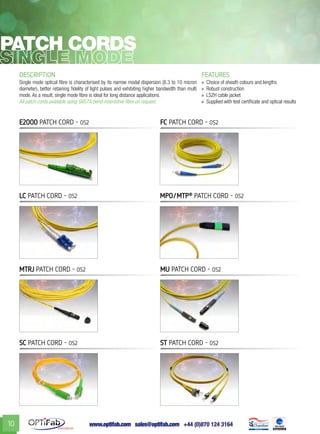 www.optifab.com sales@optifab.com
International
10
DESCRIPTION FEATURES
Single mode optical fibre is characterised by its narrow modal dispersion (8.3 to 10 micron
diameter), better retaining fidelity of light pulses and exhibiting higher bandwidth than multi
mode. As a result, single mode fibre is ideal for long distance applications.
All patch cords available using G657A bend-insensitive fibre on request.
»» Choice of sheath colours and lengths
»» Robust construction
»» LSZH cable jacket
»» Supplied with test certificate and optical results
Patch cords
E2000 patch cord - 0s2
LC patch cord - 0s2 MPO/MTP®
patch cord - 0s2
MTRJ patch cord - 0s2 MU patch cord - 0s2
SC patch cord - 0s2 ST patch cord - 0s2
FC patch cord - 0s2
 