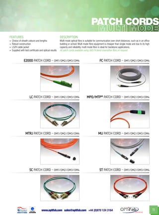 www.optifab.com sales@optifab.com
International
11
Patch cords
FEATURES DESCRIPTION
»» Choice of sheath colours and lengths
»» Robust construction
»» LSZH cable jacket
»» Supplied with test certificate and optical results
Multi mode optical fibre is suitable for communication over short distances; such as in an office
building or school. Multi mode fibre equipment is cheaper than single mode and due to its high
capacity and reliability, multi mode fibre is ideal for backbone applications.
All patch cords available using G657A bend-insensitive fibre on request.
E2000 patch cord - 0m1/om2/om3/om4
LC patch cord - 0m1/om2/om3/om4 MPO/MTP®
patch cord - 0m1/om2/om3/om4
MTRJ patch cord - 0m1/om2/om3/om4 MU patch cord - 0m1/om2/om3/om4
SC patch cord - 0m1/om2/om3/om4 ST patch cord - 0m1/om2/om3/om4
FC patch cord - 0m1/om2/om3/om4
 