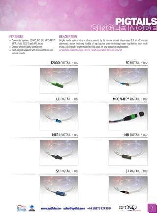 www.optifab.com sales@optifab.com
International
13
Pigtails
FEATURES DESCRIPTION
»» Connector options: E2000, FC, LC, MPO/MTP®,
MTRJ, MU, SC, ST and APC types
»» Choice of fibre colour and length
»» Each pigtail supplied with test certificate and
optical results
Single mode optical fibre is characterised by its narrow modal dispersion (8.3 to 10 micron
diameter); better retaining fidelity of light pulses and exhibiting higher bandwidth than multi
mode. As a result, single mode fibre is ideal for long distance applications.
All pigtails available using G657A bend-insensitive fibre on request.
E2000 Pigtail - os2
LC Pigtail - os2 MPO/MTP®
Pigtail - os2
MTRJ Pigtail - os2 MU Pigtail - os2
SC Pigtail - os2 ST Pigtail - os2
FC Pigtail - os2
 