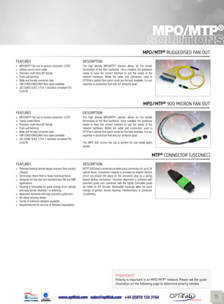 www.optifab.com sales@optifab.com
International
15
MPO/MTP®
MPO/MTP®
Ruggedised fan out
FEATURES DESCRIPTION
»» MPO/MTP®
fan-out to various connector: LC/SC
»» Utilises round micro cable
»» Precision multi-fibre MT ferrule
»» Push-pull latching
»» Male and female connector type
»» OM1/OM2/OM3/OM4 fibre types available
»» JIS C5982 & IEC 1754-7 standard compliant ITU
G.657B
The high density MPO/MTP®
solution allows for the simple
termination of the fibre backbone. Once installed, the backbone
needs to have the correct interface to suit the needs of the
network hardware. Whilst the cable and connectors used in
OPTiFab’s optical fibre patch cords are the best available, it is our
expertise in production that sets our products apart.
MTP®
connector (USConec)
FEATURES DESCRIPTION
»» Patented floating ferrule design ensures fibre contact
integrity
»» Terminates ribbon fibre or loose individual fibres
»» Designed for low loss and standard loss SM and MM
applications
»» Housing is removable for quick change of pin clamps
and easy ferrule cleaning / re-polishing
»» Alignment achieved with high precision guide pins
»» No-epoxy housing design
»» Family of bulkhead adapters available
»» Keyed/coloured for security or Network Segregating
MTP®
(USConec) connectors provide quick connection for up to 24
optical fibres. Connection integrity is provided by adapter latches
which are locked into place on the connector plug by a spring
loaded sliding mechanism. Precision alignment is achieved with
patented guide pins combined with the tightly controlled guide
pin holes on MT ferrules. Removable housings allow for quick
change of gender, ferrule cleaning, interferometry or connector
re-polishing
MPO/MTP®
900 micron fan out
FEATURES DESCRIPTION
»» MPO/MTP®
fan-out to various connector: LC/SC
»» Colour coded fibres
»» Precision multi-fibre MT ferrule
»» Push-pull latching
»» Male and female connector type
»» OM1/OM2/OM3/OM4 fibre types available
»» JIS C5982 & IEC 1754-7 standard compliant ITU
G.657B
The high density MPO/MTP®
solution allows for the simple
termination of the fibre backbone. Once installed, the backbone
needs to have the correct interface to suit the needs of the
network hardware. Whilst the cable and connectors used in
OPTiFab’s optical fibre patch cords are the best available, it is our
expertise in production that sets our products apart.
The MPO 900 micron fan out is perfect for use inside patch
panels.
Important!
Polarity is important in an MPO/MTP®
network. Please see the guide
illustration on the following page to determine polarity needed.
 