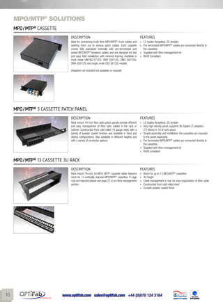 www.optifab.com sales@optifab.com
International
16
MPO/MTP®
solutions
MPO/MTP®
Cassette
DESCRIPTION FEATURES
Ideal for connecting multi-fibre MPO/MTP®
trunk cables and
splitting them out to various patch cables. Each cassette
comes fully populated internally with pre-terminated and
tested MPO/MTP®
breakout cables, and are designed for fast
and easy field installation with minimal training. Available in
multi mode OM1(62.5/125), OM2 (50/125), OM3 (50/125),
OM4 (50/125) and single mode OS2 (9/125) models
(Adapters not included but available on request)
»» LC duplex flangeless; SC simplex
»» Pre-terminated MPO/MTP®
cables are connected directly to
the cassettes
»» Supplied with fibre-management kit
»» RoHS Compliant
DESCRIPTION FEATURES
Rack mount 19-inch fibre optic patch panels provide efficient
and easy management of fibre optic cables in the rack or
cabinet. Constructed from cold rolled 16-gauge steel, with a
variety of powder coated finishes and available in fixed and
sliding configurations. Also available in different heights and
with a variety of connector options.
»» LC duplex flangeless; SC simplex
»» Very high density panel, supports 36 Duplex LC adapters
(72-fibres) in 1U of rack space
»» Simple assembly and installation: the cassettes are mounted
to the panel separately
»» Pre-terminated MPO/MTP®
cables are connected directly to
the cassettes
»» Supplied with fibre-management kit
»» RoHS compliant
MPO/MTP®
3 cassette Patch Panel
DESCRIPTION FEATURES
Rack mount 19-inch 3U MPO/ MTP®
cassette holder features
room for 13 vertically stacked MPO/MTP®
cassettes. If cage
nuts are required please see page 27 in our fibre management
section.
»» Room for up to 13 MPO/MTP®
cassettes
»» 3U height
»» Cable management in rear for easy organisation of fibre cable
»» Constructed from cold rolled steel
»» Durable powder coated finish
MPO/MTP®
13 cassette 3U rack
 