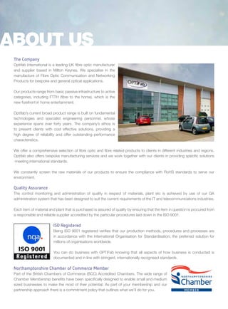 The Company
Optifab International is a leading UK fibre optic manufacturer
and supplier based in Milton Keynes. We specialise in the
manufacture of Fibre Optic Communication and Networking
Products for bespoke and general optical applications.
Our products range from basic passive infrastructure to active
categories, including FTTH (fibre to the home), which is the
new forefront in home entertainment.
Optifab’s current broad product range is built on fundamental
technologies and specialist engineering personnel, whose
experience spans over forty years. The company’s ethos is
to present clients with cost effective solutions, providing a
high degree of reliability and offer outstanding performance
characteristics.
We offer a comprehensive selection of fibre optic and fibre related products to clients in different industries and regions.
Optifab also offers bespoke manufacturing services and we work together with our clients in providing specific solutions
-meeting international standards.
We constantly screen the raw materials of our products to ensure the compliance with RoHS standards to serve our
environment.
Quality Assurance
The control monitoring and administration of quality in respect of materials, plant etc is achieved by use of our QA
administration system that has been designed to suit the current requirements of the IT and telecommunications industries.
Each item of material and plant that is purchased is assured of quality by ensuring that the item in question is procured from
a responsible and reliable supplier accredited by the particular procedures laid down in the ISO 9001.
ISO Registered
Being ISO 9001 registered verifies that our production methods, procedures and processes are
in accordance with the International Organisation for Standardisation; the preferred solution for
millions of organisations worldwide.
You can do business with OPTiFab knowing that all aspects of how business is conducted is
documented and in line with stringent, internationally recognised standards.
Northamptonshire Chamber of Commerce Member
Part of the British Chambers of Commerce (BCC) Accredited Chambers. The wide range of
Chamber Membership benefits have been specifically designed to enable small and medium
sized businesses to make the most of their potential. As part of your membership and our
partnership approach there is a commitment policy that outlines what we’ll do for you.
ABOUT US
 