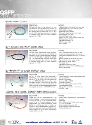 www.optifab.com sales@optifab.com
International
18
QSFP
QSFP Active Optic Cable
DESCRIPTION FEATURES
QSFP active optic cables are a high performance, low power
consumption, long reach interconnect solution supporting 40G
Ethernet, fibre channel and PCIe. It is compliant with the QSFP
MSA and IEEE P802.3ba 40GBASE-SR4. QSFP AOC is an
assembly of 4 full-duplex lanes, where each lane is capable
of transmitting data at rates up to 10Gb/s, providing an
aggregated rate of 40Gb/s.
»» Full duplex 4 channel 850nm parallel active optical cable
»» Transmission data rate up to 10.3Gbit/s per channel
»» SFF-8436 QSFP+ compliant
»» Hot pluggable electrical interface
»» Differential AC-coupled high speed data interface
»» 4 channels 850nm VCSEL array
»» 4 channels PIN photo detector array
»» Maximum link length of 300m on OM3 Multi mode Fibre
(MMF) and 400m on OM4 MMF
»» Low power consumption <1.5W
»» 3.3V power supply voltage
»» RoHS 6 compliant
QSFP+ Direct Attach Passive Copper Cable
DESCRIPTION FEATURES
The QSFP+ passive cable assemblies are high performance,
cost effective I/O solutions for 40G LAN, HPC and SAN
applications. The QSFP+ passive copper cables are compliant
with SFF-8436, QSFP+ MSA and IEEE P802.3ba 40GBASE-
CR4. They offer a low power consumption for short reach
interconnect applications. Each cable lane is capable
of transmitting data at rates up to 10Gb/s, providing an
aggregated rate of 40Gb/s.
»» QSFP+ conforms to the small form factor SFF-8436
»» 4-channel full-duplex passive copper cable transceiver
»» Support for multi-gigabit data rates :1 Gb/s - 10 Gb/s (per
channel)
»» Maximum aggregate data rate: 40 Gb/s (4 x 10Gb/s)
»» Copper link length up to 5m (passive limiting)
»» High-density QSFP 38-PIN Connector
»» Power supply :+3.3V
»» Low power consumption: 0.02 W (typ.)
»» I2C based two-wire serial interface for EEPROM signature
which can be customized
QSFP MPO/MTP®
- LC Duplex breakout cable
DESCRIPTION FEATURES
This is a 40 Gigabit Ethernet QSFP 40GBase-SR4 to
MTP®
(MPO)/LC (4 LC Duplex) varied length breakout cable,
OM3, 50/125.The Gbit QSFP MTP®
to LC/UPC breakout cable
uses 8 core MMF 50/125um OM3 fibre (centre 4 are unused).
It is made to connect to a QSFP module cable for a fan out
and offers an aqua/turquoise jacket colour. The fan-out side
has 8 LC connectors that are duplexed together and numbered
according to the fibre position in the MPO/MTP®
connector.
»» Connector A: MPO/MTP®
female connector (No guide pins)
»» Connector B: LC/UPC
»» 40Gb pin-out configuration
»» Jacket type: LSZH rated (OFNR)
»» Jacket colour: Aqua (blue)
»» Fibre mode: Multi mode 50 Laser optimised OM3
»» Lengths available on request
»» Cable type: 3mm round to 2mm on the breakout side
»» Fibre count: 8 fibres
40G QSFP+ to 4X 10G SFP+ breakout Active Optical Cables
DESCRIPTION FEATURES
OPTiFab QSFP to 4x SFP+ breakout Active Optical Cable
offers IT professionals a cost-effective interconnect solution
for merging 40G QSFP and 10G SFP+ enabled host adapters,
switches and servers. For typical applications, users can
install this splitter active optical cable between an available
QSFP port on their 40Gbps rated switch and feed up to four
upstream 10GbE-SFP+ enabled switches. Each QSFP-SFP+
splitter active optical cable features a single QSFP connector
rated for 40Gbps on one end and (4) SFP+ connectors, each
rated for 10-Gb/s, on the other.
»» Electrical interface compliant to QSFP+ connector and SFP+
connectors
»» Hot pluggable
»» 850nm VCSEL transmitter, PIN photo-detector receiver
»» Up to 100m on OM3 MMF
»» Operating case temperature: 0 to +70°C
»» All-metal housing for superior EMI performance
»» RoHS compliant (lead free)
 