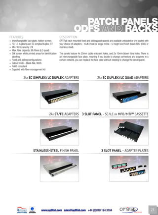 www.optifab.com sales@optifab.com
International
23
Patch panels
ODFs RACKS
FEATURES DESCRIPTION
»» Interchangeable face plate, hidden screws
»» FC; LC duplex/quad; SC simplex/duplex; ST
»» Min. fibre capacity: 24
»» Max. fibre capacity: 96-fibres (LC-quad)
»» Silk screen white printed areas for identification
labelling
»» Fixed and sliding configurations
»» Colour finish – Black RAL 9005
»» RoHS compliant
»» Supplied with fibre-management kit
OPTiFab rack-mounted fixed and sliding patch panels are available unloaded or pre-loaded with
your choice of adapters - multi mode or single mode - U height and finish (black RAL 9005 or
stainless steel).
The panels feature 4x 20mm cable entry/exit holes, and 2x 10mm blown fibre holes. There is
an interchangeable face plate, meaning if you decide to change connectors and adapters in a
certain network, you can replace the face plate without needing to change the whole panel.
24x SC simplex/Lc Duplex Adapters
24x ST/fc Adapters 3 SLOT PANEL - sc/lc or MPO/MTP®
CASSETTE
24x sc Duplex/lc quad Adapters
Stainless-steel FINISH panel 3 Slot PANEL - ADAPTER PLATES
 