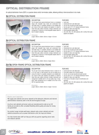 www.optifab.com sales@optifab.com
International
24
OPTICAL DISTRIBUTION FRAME
3u Optical Distribution Frame
DESCRIPTION FEATURES
The 3U closed frame optical distribution frame is a modulated
design with drawable trays inside and constructed from
cold-rolled steel. It is available unloaded or pre-installed with
your choice of fibre optic adapters and pigtails. It is ideal for
indoor fibre optic cables connection, storage, distribution and
management. It features an interchangeable adapter plate for
ease of adapter swapping.
Dimensions
Length: 490mm x Width: 305mm x Height: 133.5mm
»» Latch door
»» Constructed from cold rolled steel
»» Can be rack mounted and wall mounted
»» Can be used in 19’’, 23’’ standard distribution frames
»» Suitable for ribbon and single fibre
»» Interchangeable adapter plate
»» 24C, 36C, 48C, 72C, 96C optional, with or without fibre optic
pigtails and adapters
An optical distribution frame (ODF) is a passive device which terminates cables, allowing arbitrary interconnections to be made.
2u Optical Distribution Frame
DESCRIPTION FEATURES
The 2U closed frame optical distribution frame is a modulated
design with drawable trays inside and constructed from
cold-rolled steel. It is available unloaded or pre-installed with
your choice of fibre optic adapters and pigtails. It is ideal for
indoor fibre optic cables connection, storage, distribution and
management. It features an interchangeable adapter plate for
ease of adapter swapping.
Dimensions
Length: 490mm x Width: 305mm x Height: 89mm
»» Latch door
»» Constructed from cold rolled steel
»» Can be rack mounted and wall mounted
»» Can be used in 19’’, 23’’ standard distribution frames
»» Suitable for ribbon and single fibre
»» Interchangeable adapter plate
»» 24C, 36C, 48C, 72C, 96C optional, with or without fibre optic
pigtails and adapters
2u/3U OPEN-FRAME Optical Distribution Frame
DESCRIPTION FEATURES
The 3U open frame optical distribution frame is made for 19
or 23 inch racks, or wall mounted, and can be rotated out to
access the inside. It is available unloaded or pre-installed with
your choice of fibre optic adapters and pigtails. It is ideal for
indoor fibre optic cables connection, storage, distribution and
management. Available with 5x 24-core splice trays. A drop-
down cable management bar is installed at the front of the
ODF for organising cables.
Dimensions
Length: 490mm x Width: 305mm x Height: 133.5mm
»» Constructed from cold rolled steel
»» Front plate rotates out on internal wheels
»» 3U size, can be rack mounted and wall mounted
»» Can be used in 19’’, 23’’ standard distribution frames
»» Suitable for ribbon and single fibre
»» Front mark on the plate is easy for identification and
operation
»» 24C, 36C, 48C, 72C, 96C optional, with or without fibre optic
pigtails and adapters
Racks and Cabinets
We supply rack cabinets and server cabinets to the datacoms, telecoms and internet
administration industries, both in the UK and throughout Europe.
As all our rack cabinets and server racks are manufactured to order at our UK
facility, we are able to offer unrivalled flexibility whilst quality and value for money
are guaranteed.
Our product range includes wall boxes, network racks, server cabinets and rack
cabinet accessories such as power distribution units, fan trays and shelves.
Our fully trained sales staff can help you with any queries regarding server racks
and network cabinets
 