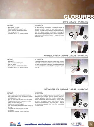 www.optifab.com sales@optifab.com
International
25
closures
FEATURES DESCRIPTION
»» Max Capacity: 120 cores
»» Cables Entry & Exit: 4x circular, 1x oval
»» Sealing Structure : Heat shrinkable Sealant
»» Fibre management tray
»» Dimensions inc. lid (LxD): 450mm x 230mm
Our dome enclosure is convenient to install and requires no
specialist tooling. It is suitable for aerial, underground, wall-
mounting, man hole mounting and duct-mounting applications.
Made from injection moulded, high-strength engineering PC
plastic, it is resistant to damage caused by extreme temperatures,
oxygen and ultraviolet radiation. Features a compartment tray to
store excess fibre.
Dome closure - IP68 rating
FEATURES DESCRIPTION
»» Material: PC
»» Unique connector-adapter system
»» Solid and secure
»» Sealing Structure : Heat shrinkable Sealant
»» Dimensions inc. lid (LxD): 460mm x 180mm
A traditional dome enclosure featuring a unique internal structure,
designed for an adapter-connector solution as an alternative to
the fusion splicing system. This unique closure features a strong
and secure metal internal plate with a fibre management system
in the rear.
Connector-Adapter Dome closure - IP68 rating
FEATURES DESCRIPTION
»» Ageing resistance & ultraviolet radiation resistance
»» Base-to-dome seals on FOSC are mechanical for ease
of installation and re-entry
»» Base and dome sealed with clamp and O-ring system
»» The splice trays are hinged for access to any splice
without disturbing others trays
»» Stainless steel inner and fixing parts
»» FOSC with a earthing device protect it from damage by
lightning
»» Compatible with most cable types and cable
constructions
»» Aerial, buried, hand-hole, manhole applications
Our mechanical sealing dome enclosure is suitable for aerial,
underground, wall-mounting, man hole mounting and duct-
mounting applications. Made from injection moulded, high-
strength engineering PC plastic, it is resistant to damage caused
by extreme temperatures, oxygen and ultraviolet radiation.
Features a compartment tray to store excess fibre. A variety of
port configurations available, each made from customisable
vulcanised rubber.
MECHANICAL SEALING Dome closure - IP68 rating
 