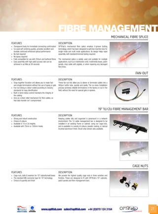 www.optifab.com sales@optifab.com
International
27
Fibre management
FEATURES DESCRIPTION
»» Transparent body for immediate connecting confirmation
»» Co-axial self centering guides, provides excellent and
durable continued enhanced optical performance
»» No tool required
»» No epoxy required
»» Fully compatible for use with 250um and buffered fibres
»» Easy assembly with high yield success rate can be
achieved in as little as 30 seconds
OPTiFab’s mechanical fibre splice employs V-groove butting
technology, which has been designed to optimise insertion loss for
single mode and multi mode applications. Its design helps rapid
assembly, with standard/minimal tooling required.
The mechanical splice is widely used and suitable for multiple
applications, such as in distribution units, multimedia boxes, patch
panels, drop cable with pigtails, or when repairing any damaged
fibre lines.
Mechanical Fibre Splice
FEATURES DESCRIPTION
»» Strong and robust construction
»» Choice of colours
»» Available in 1U or 2U heights
»» Available with 70mm or 100mm hooks
Keeping cables tidy and organized is paramount in a network
environment. The 1U cable management bar is designed to be
installed in an existing frame or cabinet, using our cage-nuts,
and is available in a variety of colours, powder coating, or natural
brushed aluminium finish. Brush strip version also available.
19” 1U/2U fibre management bar
FEATURES DESCRIPTION
»» Snap-together furcation unit allows you to make fast
and simple terminations without the use of epoxy or gels
»» Fan-out tubing is colour-coded according to industry
standards for easy identification
»» Built-in bend radius control maintains the integrity of
the cabling
»» Acts as a strain relief mechanism for fibre cables, so
that data transfer isn’t compromised
These fan-out kits allow you to sleeve or terminate cables into a
900μm buffer tube, quickly and easily. The no-mess installation
process achieves reliable terminations in the factory or out in the
field, without the need for special gels or epoxies.
Fan-out
FEATURES DESCRIPTION
»» Cage nuts, bolts & washers for 19” cabinets/wall boxes
»» The standard M6 connector type for 19” technology
»» Choice of quantity and finish
We provide the highest quality cage nuts in three varieties and
finishes. These are designed to fit with OPTiFab’s 19” cabinets,
patch panels and fibre management bars.
cage nuts
 