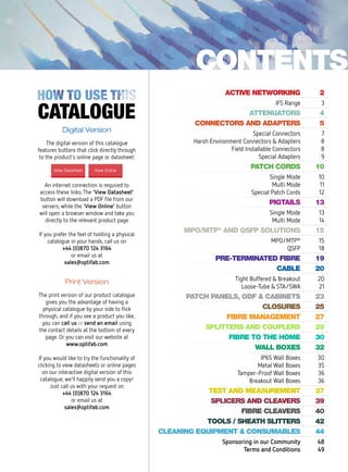 Active networking 2
IFS Range 3
attenuators 4
connectors and adapters 5
Special Connectors
Harsh Environment Connectors & Adapters
Field Installable Connectors
Special Adapters
7
8
8
9
patch cords 10
Single Mode
Multi Mode
Special Patch Cords
10
11
12
pigtails 13
Single Mode
Multi Mode
13
14
MPO/MTP®
and QSFP solutions 15
MPO/MTP®
QSFP
15
18
pre-terminated fibre 19
cable 20
Tight Buffered & Breakout
Loose-Tube & STA/SWA
20
21
Patch panels, ODF & Cabinets 23
closures 25
fibre management 27
splitters and couplers 29
fibre to the home 30
wall boxes 32
IP65 Wall Boxes
Metal Wall Boxes
Tamper-Proof Wall Boxes
Breakout Wall Boxes
30
35
36
36
test and measurement 37
splicers and cleavers 39
Fibre Cleavers 40
Tools / Sheath Slitters 42
cleaning equipment & Consumables 44
Sponsoring in our Community
Terms and Conditions
48
49
contents
Digital Version
The digital version of this catalogue
features buttons that click directly through
to the product’s online page or datasheet:
An internet connection is required to
access these links.The ‘View Datasheet’
button will download a PDF file from our
servers, while the ‘View Online’ button
will open a browser window and take you
directly to the relevant product page
If you prefer the feel of holding a physical
catalogue in your hands, call us on
+44 (0)870 124 3164
or email us at
sales@optifab.com
View OnlineView Datasheet
Print Version
The print version of our product catalogue
gives you the advantage of having a
physical catalogue by your side to flick
through, and if you see a product you like,
you can call us or send an email using
the contact details at the bottom of every
page. Or you can visit our website at
www.optifab.com
If you would like to try the functionality of
clicking to view datasheets or online pages
on our interactive digital version of this
catalogue, we’ll happily send you a copy!
Just call us with your request on
+44 (0)870 124 3164
or email us at
sales@optifab.com
 