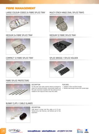 www.optifab.com sales@optifab.com
International
28
Fibre Splice Protectors
DESCRIPTION FEATURES
Our fibre optic fusion splice protector sleeves are designed to
restore the mechanical strength, environmental integrity and
fibre optic transmission properties after fibre splicing and are
available for both single and ribbon (mass) fibre cables.
»» Available in 40mm and 60mm lengths
»» Stainless steel strength member with rounded edges
Bunny Clips / Cable Glands
DESCRIPTION
Cable glands to accept most fibre cables up to 24 core.
Twisting bunny clips featuring a self adhesive pad for fibre
organization
Fibre management
Large colour-coded 24 Fibre Splice Tray Multi-stack Hinge Oval Splice Trays
Medium 24 Fibre Splice Tray Medium 12 Fibre Splice Tray
Compact 12 Fibre Splice Tray Splice Bridge / Splice Holder
 