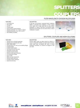 www.optifab.com sales@optifab.com
International
29
FEATURES DESCRIPTION
»» Low insertion loss
»» High isolation
»» Low PDL
»» Compact design
»» Good channel-to-channel uniformity
»» Operating wavelength: From 1260nm to 1620nm
»» Operating temperature: From -40°C to +85°C
»» High reliability and stability
In fibre-optic communications, wavelength-division multiplexing
(WDM) is a technology which multiplexes a number of optical
carrier signals onto a single optical fibre by using different
wavelengths (i.e. colours) of laser light. This technique enables
bidirectional communications over one strand of fibre, as well as
multiplication of capacity.
Filter Wavelength Division Multiplexer
FEATURES DESCRIPTION
»» Standard and non-standard wavelengths
»» Standard and non-standard split ratios
»» WDM, CWDM, DWDM
»» Tube-type, ABS, LGX, 19inch rack mountable packages
»» Durable packages
»» Excellent channel isolation
»» Low insertion loss and return loss
»» All standard connector types
»» Extended connector life span
»» Reference cable quality connections
»» Low maintenance matings
»» Easy to install
»» Meets your space requirements
»» Reduced network down time
»» Increased customer satisfaction
»» Saves time and money
OPTiFab’s WDM, coupler and splitter products are offered in a
variety of configurations. Whether you require hybrid connectors,
custom length legs, non-standard split ratios or unusual
wavelength combinations, our products are designed to meet
your needs.
Splitters, Couplers and WDM Solutions
splitters
couplers
 