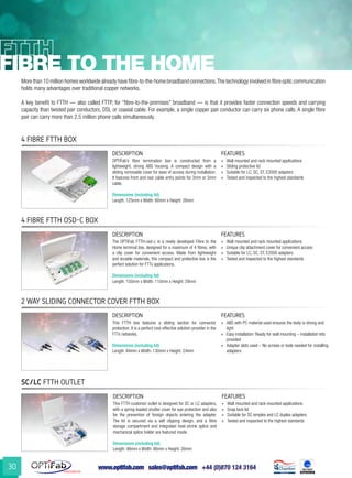 www.optifab.com sales@optifab.com
International
30
fibre to the home
4 Fibre FTTH Box
4 Fibre FTTH OSD-C Box
SC/LC FTTH outlet
2 way Sliding Connector Cover FTTH Box
More than 10 million homes worldwide already have fibre-to-the-home broadband connections.The technology involved in fibre optic communication
holds many advantages over traditional copper networks.
A key benefit to FTTH — also called FTTP, for “fibre-to-the-premises” broadband — is that it provides faster connection speeds and carrying
capacity than twisted pair conductors, DSL or coaxial cable. For example, a single copper pair conductor can carry six phone calls. A single fibre
pair can carry more than 2.5 million phone calls simultaneously.
DESCRIPTION FEATURES
OPTiFab’s fibre termination box is constructed from a
lightweight, strong ABS housing. A compact design with a
sliding removable cover for ease of access during installation.
It features front and rear cable entry points for 3mm or 5mm
cable.
Dimensions (including lid)
Length: 125mm x Width: 80mm x Height: 26mm
»» Wall mounted and rack mounted applications
»» Sliding protective lid
»» Suitable for LC, SC, ST, E2000 adapters
»» Tested and inspected to the highest standards
DESCRIPTION FEATURES
The OPTiFab FTTH-osd-c is a newly developed Fibre to the
Home terminal box, designed for a maximum of 4 fibres, with
a clip cover for convenient access. Made from lightweight
and durable materials, this compact and protective box is the
perfect solution for FTTx applications.
Dimensions (including lid)
Length: 150mm x Width: 110mm x Height: 29mm
»» Wall mounted and rack mounted applications
»» Unique clip attachment cover for convenient access
»» Suitable for LC, SC, ST, E2000 adapters
»» Tested and inspected to the highest standards
DESCRIPTION FEATURES
This FTTH customer outlet is designed for SC or LC adapters,
with a spring-loaded shutter cover for eye protection and also
for the prevention of foreign objects entering the adapter.
The lid is secured via a self clipping design, and a fibre
storage compartment and integrated heat-shrink splice and
mechanical splice holder are featured inside.
Dimensions (including lid)
Length: 86mm x Width: 86mm x Height: 26mm
»» Wall mounted and rack mounted applications
»» Snap lock lid
»» Suitable for SC simplex and LC duplex adapters
»» Tested and inspected to the highest standards
DESCRIPTION FEATURES
This FTTH box features a sliding section for connector
protection. It is a perfect cost-effective solution-provider in the
FTTx networks.
Dimensions (including lid)
Length: 84mm x Width: 130mm x Height: 24mm
»» ABS with PC material used ensures the body is strong and
light
»» Easy installation: Ready for wall mounting – installation kits
provided
»» Adapter slots used – No screws or tools needed for installing
adapters
 