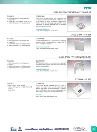 www.optifab.com sales@optifab.com
International
31
Fibre and Copper (Cat5e/6) FTTH Outlet
FTTH
small 2 way ftth box
small 2 way ftth box (with hinge)
ftth wall-plate
FEATURES DESCRIPTION
»» Wall mounted and rack mounted applications
»» Snap lock lid
»» Suitable for SC simplex and LC duplex adapters
»» Tested and inspected to the highest standards
OPTiFab’s fibre termination box is constructed from a lightweight,
strong ABS housing. A compact design with a snap-on cover for
ease of access during installation.
Dimensions (including lid)
Length: 86mm x Width: 86mm x Height: 26mm
FEATURES DESCRIPTION
»» Wall mounted and rack mounted applications
»» Hinged lid
»» Suitable for SC simplex and LC duplex adapters
»» Tested and inspected to the highest standards
OPTiFab’s fibre termination box is constructed from a lightweight,
strong ABS housing.A compact design with a hinge cover for ease
of access during installation.
Dimensions (including lid)
Length: 86mm x Width: 86mm x Height: 27mm
FEATURES DESCRIPTION
»» 86mm x 86mm 1 port flat wall plate
»» Housing: High Impact Flame Retardant Plastic, ABS
UL94V-1
»» Colour: White
The FTTH fibre wall plate is available for LC, FC, SC and ST
adapters. An embedded section above the adapter entry port
allows for clear labelling for ease of identification in a network.
Made from ABS plastic in white or ivory, with a detachable outer
shell. Supportive of single mode and multi mode networks.
Dimensions
Length: 86mm x Width: 86mm x Height: 8mm
FEATURES DESCRIPTION
»» Wall mounted and rack mounted applications
»» Snap lock lid
»» Suitable for SC and LC adapters and CAT5E/CAT6
»» Tested and inspected to the highest standards
This FTTH Fibre and Copper customer outlet is designed for SC or
LC adapters and an RJ45 connection. Spring-loaded shutter cover
for eye protection and also for the prevention of foreign objects.
The lid is secured via a self clipping design, and a fibre storage
compartment and integrated heat-shrink splice and mechanical
splice holder are featured inside.
Dimensions (including lid)
Length: 86mm x Width: 86mm x Height: 26mm
 