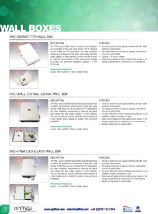 www.optifab.com sales@optifab.com
International
32
wall boxes
IP65 Compact FTTH wall box
IP65 Small Central-Locking Wall Box
IP65 4-Way Lock & Latch Wall Box
DESCRIPTION FEATURES
The FTTH compact IP65 closure is used for the distribution
and termination of fibre optic cable devices. The IP rated box
can be utilised for FTTH applications and other installation
requirements to break-out and splice input cables into drop
cables, pigtails, or direct patching. The box may also be used
for protective interconnection of a fibre network and is suitable
for outdoor, riser and tunnel installations. Capacity = 4-Port
SC Simplex
Dimensions (including lid)
Length: 186mm x Width: 114mm x Height: 40mm
»» The box is made from anti-ageing materials, with ultra violet
protective characteristics
»» The sealing mechanism is based on pressed rubber/silicon
strip and is rated to IP65
»» Capacity = 4-Port SC simplex
»» Spare loops of pigtails and drop cables can be stowed in the
storage compartment for convenience or for maintenance
DESCRIPTION FEATURES
The IP65 2-way central lock wall box/fibre optic distribution box
is used for the distribution and termination of fibre optic cable
devices. The IP rated box can be utilised for FTTH applications
and other installation requirements to break-out and splice
input cables into drop cables, pigtails, or direct patching.
The box may also be used for protective interconnection of
a fibre network and is suitable for outdoor, riser and tunnel
installations.
Dimensions (including lid)
Length: 150mm x Width: 130mm x Height: 37mm
»» The box is made from anti-ageing materials, with ultra violet
protective characteristics
»» The sealing mechanism is based on pressed rubber/silicon
strip and is rated to IP65
»» The box is fitted with a lock for additional security and can be
installed on walls or mounted on a pole
»» Spare loops of pigtails and drop cables can be stowed in the
storage compartment for convenience or for maintenance
»» Special locking device for output cables
DESCRIPTION FEATURES
The IP65 4-way lock & latch wall box/fibre optic distribution box
is used for the distribution and termination of fibre optic cable
devices. The IP rated box can be utilised for FTTH applications
and other installation requirements to break-out and splice
input cables into drop cables, pigtails, or direct patching.
The box may also be used for protective interconnection of
a fibre network and is suitable for outdoor, riser and tunnel
installations.
Dimensions (including lid)
Length: 191mm x Width: 120mm x Height: 44mm
»» The box is made from anti-ageing materials, with ultra violet
protective characteristics
»» The sealing mechanism is based on pressed rubber/silicon
strip and is rated to IP65
»» The box is fitted with a lock for additional security and can be
installed on walls or mounted on a pole
»» Spare loops of pigtails and drop cables can be stowed in the
storage compartment for convenience or for maintenance
»» Special locking device for output cables
 