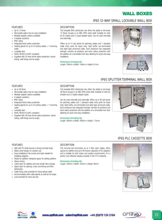 www.optifab.com sales@optifab.com
International
33
IP65 12-Way Small Lockable Wall Box
wall boxes
IP65 Splitter Terminal Wall Box
IP65 PLC Cassette Box
FEATURES DESCRIPTION
»» Up to 12 fibres
»» Removable splice tray for easy installation
»» Multiple adapter options available
»» 6 adapter positions
»» IP65 rating
»» Integrated bend radius protection
»» Sealing glands for up to 24 exiting cables + 1 incoming
cable
»» Lockable door
»» RoHS, REACH & SvHC compliant
»» Supplied with 24 heat shrink splice protectors, transit
tubing, wall fixings and tie wraps
This lockable IP65 distribution box offers the ability to terminate
12 fibres housed in an ABS, IP65 rated shell. Suitable for both
6x SC duplex and LC quad adapter types. Can be used internally
and externally.
Offers up to 12 exit points for patching cables and 1 standard
cable entry point for loose tube, tight buffer, pre-terminated
and steel tape armoured cable. Each enclosure has integrated
strength member tie positions and bend radius protection with
the addition of a removable front door allowing for quick and easy
installation.
Dimensions (including lid)
Length: 258mm x Width: 186mm x Height: 61mm
FEATURES DESCRIPTION
»» Up to 36 fibres
»» Removable splice tray for easy installation
»» Multiple adapter options available
»» 6 adaptor positions
»» IP65 rating
»» Integrated bend radius protection
»» Sealing glands for up to 24 exiting cables + 1 incoming
cable
»» Lockable door
»» RoHS, REACH & SvHC compliant
»» Supplied with 36 heat-shrink splice protectors, transit
tubing, wall fixings and tie wraps
This lockable IP65 distribution box offers the ability to terminate
36 fibres housed in an ABS, IP65 rated shell. Suitable for both SC
simplex and LC duplex adapter types.
Can be used internally and externally. Offers up to 48 exit points
for patching cables and 1 standard cable entry point for loose
tube, tight buffer, pre-terminated and steel tape armoured cable.
Each enclosure has integrated strength member tie positions and
bend radius protection with the addition of a removable front door
allowing for quick and easy installation.
Dimensions (including lid)
Length: 380mm x Width: 290mm x Height: 115mm
FEATURES DESCRIPTION
»» ABS with PC shell ensures a strong and light body
»» Water-proof design for outdoor use
»» Easy installations: No screws and tools needed for
installing adapters
»» Ready for splitters: designed space for adding splitters
»» Space saving
»» Lower layer for splitters and over length fibre storage
»» Upper layer for splicing, cross-connecting and fibre
distribution
»» Cable fixing units provided for fixing optical cable
»» Accommodates both cable glands as well as tie-wraps
»» Lock provided for extra security
This terminal box terminates up to 2 fibre optic cables, offers
spaces for splitters and up to 48 fusions, allocates 24 SC adapters
and is suitable for both indoor and outdoor environments. It is a
perfect cost-effective solution provider in the FTTx networks.
Dimensions (including lid)
Length: 330mm x Width: 225mm x Height: 90mm
 