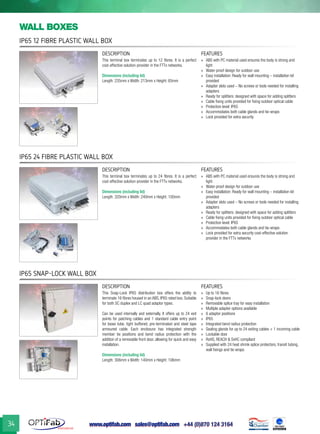www.optifab.com sales@optifab.com
International
34
IP65 12 Fibre Plastic Wall Box
wall boxes
IP65 24 Fibre Plastic Wall Box
IP65 Snap-Lock Wall Box
DESCRIPTION FEATURES
This terminal box terminates up to 12 fibres. It is a perfect
cost-effective solution-provider in the FTTx networks.
Dimensions (including lid)
Length: 235mm x Width: 213mm x Height: 65mm
»» ABS with PC material used ensures the body is strong and
light
»» Water-proof design for outdoor use
»» Easy installation: Ready for wall mounting – installation kit
provided
»» Adapter slots used – No screws or tools needed for installing
adapters
»» Ready for splitters: designed with space for adding splitters
»» Cable fixing units provided for fixing outdoor optical cable
»» Protection level: IP65
»» Accommodates both cable glands and tie-wraps
»» Lock provided for extra security
DESCRIPTION FEATURES
This terminal box terminates up to 24 fibres. It is a perfect
cost-effective solution-provider in the FTTx networks.
Dimensions (including lid)
Length: 320mm x Width: 240mm x Height: 100mm
»» ABS with PC material used ensures the body is strong and
light
»» Water-proof design for outdoor use
»» Easy installation: Ready for wall mounting – installation kit
provided
»» Adapter slots used – No screws or tools needed for installing
adapters
»» Ready for splitters: designed with space for adding splitters
»» Cable fixing units provided for fixing outdoor optical cable
»» Protection level: IP65
»» Accommodates both cable glands and tie-wraps
»» Lock provided for extra security cost-effective solution
provider in the FTTx networks
DESCRIPTION FEATURES
This Snap-Lock IP65 distribution box offers the ability to
terminate 16 fibres housed in an ABS, IP65 rated box. Suitable
for both SC duplex and LC quad adaptor types.
Can be used internally and externally. It offers up to 24 exit
points for patching cables and 1 standard cable entry point
for loose tube, tight buffered, pre-terminated and steel tape
armoured cable. Each enclosure has integrated strength
member tie positions and bend radius protection with the
addition of a removable front door, allowing for quick and easy
installation.
Dimensions (including lid)
Length: 306mm x Width: 140mm x Height: 106mm
»» Up to 16 fibres
»» Snap-lock doors
»» Removable splice tray for easy installation
»» Multiple adapter options available
»» 6 adaptor positions
»» IP65
»» Integrated bend radius protection
»» Sealing glands for up to 24 exiting cables + 1 incoming cable
»» Lockable door
»» RoHS, REACH & SvHC compliant
»» Supplied with 24 heat shrink splice protectors, transit tubing,
wall fixings and tie wraps
 