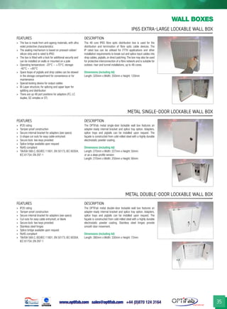 www.optifab.com sales@optifab.com
International
35
IP65 Extra-Large Lockable Wall Box
wall boxes
Metal Single-Door Lockable Wall Box
Metal DOUBLE-Door Lockable Wall Box
FEATURES DESCRIPTION
»» The box is made from anti-ageing materials, with ultra
violet protective characteristics
»» The sealing mechanism is based on pressed rubber/
silicon strip and is rated to IP65
»» The box is fitted with a lock for additional security and
can be installed on walls or mounted on a pole
»» Operating temperature: -20°C ~ +70°C; storage:
-40°C ~ +80°C
»» Spare loops of pigtails and drop cables can be stowed
in the storage compartment for convenience or for
maintenance
»» Special locking device for output cables
»» Bi-Layer structure, for splicing and upper layer for
splitting and distribution
»» There are up 48 port positions for adaptors (FC, LC
duplex, SC simplex or ST)
The 48 core IP65 fibre optic distribution box is used for the
distribution and termination of fibre optic cable devices. The
IP rated box can be utilised for FTTH applications and other
installation requirements to break-out and splice input cables into
drop cables, pigtails, or direct patching.The box may also be used
for protective interconnection of a fibre network and is suitable for
outdoor, riser and tunnel installations, up to 48-cores.
Dimensions (including lid)
Length: 320mm x Width: 350mm x Height: 120mm
FEATURES DESCRIPTION
»» IP20 rating
»» Tamper-proof construction
»» Secure internal bracket for adapters (see specs)
»» U-shape cut-outs for easy cable entry/exit
»» Secure lock: two keys provided
»» Splice bridge available upon request
»» RoHS compliant
»» TIA/EIA 568.C, ISO/IEC 11801, EN 50173, IEC 60304,
IEC 61754, EN 297-1
The OPTiFab metal single-door lockable wall box features an
adapter-ready internal bracket and splice tray option. Adapters,
splice trays and pigtails can be installed upon request. The
façade is constructed from cold-rolled steel with a highly durable
electrostatic powder coating.
Dimensions (including lid)
Length: 270mm x Width: 227mm x Height: 50mm
or as a deep profile version:
Length: 270mm x Width: 250mm x Height: 80mm
FEATURES DESCRIPTION
»» IP20 rating
»» Tamper-proof construction
»» Secure internal bracket for adapters (see specs)
»» Cut-outs for easy cable entry/exit, or blank
»» Secure lock: two keys provided
»» Stainless steel hinges
»» Splice bridge available upon request
»» RoHS compliant
»» TIA/EIA 568.C, ISO/IEC 11801, EN 50173, IEC 60304,
IEC 61754, EN 297-1
The OPTiFab metal double-door lockable wall box features an
adapter-ready internal bracket and splice tray option. Adapters,
splice trays and pigtails can be installed upon request. The
façade is constructed from cold-rolled steel with a highly durable
electrostatic powder coating. Stainless steel hinges provide
smooth door movement.
Dimensions (including lid)
Length: 380mm x Width: 330mm x Height: 72mm
 