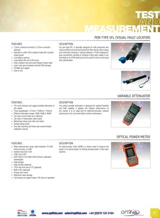 www.optifab.com sales@optifab.com
International
37
FEATURES DESCRIPTION
»» 2.5mm universal connector (1.25mm connector
optional)
»» Operates in either CW or pulsed mode with constant
output power
»» Low battery warning
»» Long battery life (up to 60 hours)
»» Drop-resistant and dust-proof design of laser head
»» Laser case ground design prevents ESD damage
»» Portable and rugged
»» Easy to use
Our pen-type VFL is specially designed for field personnel who
need an efficient and economical tool for fibre tracing,fibre routing
and continuity checking in optical networks. It finds breakpoints,
poor connections, bending or cracking in fibre optic cables. It can
find faults in an OTDR dead zone and is used for end-to-end visual
fibre identification.
Pen-Type vfl (Visual Fault locator)
Test
Measurement
FEATURES DESCRIPTION
»» The most compact and rugged portable attenuator on
the market
»» Three wavelengths: 1310nm / 1490nm / 1550nm
»» Different attenuator ranges: 40dB, 60dB or 80dB
»» Can save current value as a reference
»» Can save 10 attenuation value tracks
»» Memorises values even after shut down
»» Energy saving mode
»» One-year warranty and three-year recommended
calibration interval
The optical variable attenuator is designed for optimal flexibility
and field usability, it delivers the highest performance on
the market. It is an ideal tool for telecommunication network
technicians to do a pre-test before routine maintenance.
VARIABLE ATTENUATOR
FEATURES DESCRIPTION
»» Wide measurement range; High resolution: 0.01dB;
Good accuracy:±0.2dB
»» Insertion loss test in dB
»» FC&2.5mm UPP
»» 850/1300/1310/1490/1550/1625nm calibrated
wavelengths
»» Data storage
»» Data transfer (optional)
»» 7X24 real-time test on PC (optional)
»» Built in VFL (optional)
»» Energy save mode
»» Reference value storage
»» Full energy can support above 100 hours of operation
An optical power meter (OPM) is a device used to measure the
power in an optical signal, for testing average power in fibre optic
systems.
Optical Power Meter
 