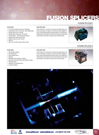 www.optifab.com sales@optifab.com
International
39
FEATURES DESCRIPTION
»» 5-inch high resolution full colour LCD display
»» Simultaneous X and Y views, with 180x magnification
»» Average splice time: 9 seconds
»» Average tube-heating time: 30 seconds
»» Lithium Battery: ~160x splicing and heating
»» Engineered to resist dust and wind
»» Splicing modes: Auto and manual
»» USB Port
»» Stores up to 6,000 groups of splice results
Fusion splicing is a technique of joining two optical fibres end-
to-end using heat. The goal is to fuse the two fibres together in
such a way that light passing through the fibres is not scattered or
reflected back by the splice, and so that the splice and the region
surrounding it are almost as strong as the virgin fibre itself.
Fusion splicer I
Fusion splicers
FEATURES DESCRIPTION
»» High precision splicing
»» User friendly GUI
»» Quick optimise menu
»» Operates
»» Withstands harsh weather conditions
»» Dust-proof, Anti-shock, Wind-proof, Water-resistant
»» USB master port
»» Operates in Bi-directional view
»» 2.2kg (w/o battery)
Fusion splicing is a technique of joining two optical fibres end-
to-end using heat. The goal is to fuse the two fibres together in
such a way that light passing through the fibres is not scattered or
reflected back by the splice, and so that the splice and the region
surrounding it are almost as strong as the virgin fibre itself.
Fusion splicer II
 