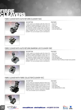www.optifab.com sales@optifab.com
International
40
DESCRIPTION FEATURES
A small, compact and outstanding quality fibre cleaver, this
is designed for excellent portability and is ideal for use in the
field with the OPTiFab Field Installable Connectors (FIC) or in
FTTx applications. Available in various versions, including ones
with an auto-return feature (CLEAVER-10A), a fibre-collecting
dustbin (CLEAVER-10C) and a narrow lid manual-return
(CLEAVER-11CC). Can be included in part of a termination kit.
»» Easy To Use
»» Small size
»» Easy Handling
»» High cutting quality
»» Auto return blade feature
»» Narrow lid for ease of handling and weight saving properties
Fibre Cleaver with Auto Return (Narrow Lid) [CLEAVER-10B]
Fibre
Cleavers
Fibre Cleaver with Auto Return [CLEAVER-10A]
DESCRIPTION FEATURES
A small, compact and outstanding quality fibre cleaver, this
is designed for excellent portability and is ideal for use in the
field with the OPTiFab Field Installable Connectors (FIC) or in
FTTx applications. Available in various versions, including ones
with a narrow lid auto-return (CLEAVER-10B) a fibre-collecting
dustbin (CLEAVER-10C) and a narrow lid manual-return
(CLEAVER-11CC). Can be included in part of a termination kit.
»» Easy To Use
»» Small size
»» Easy Handling
»» High cutting quality
»» Auto return blade feature
DESCRIPTION FEATURES
A small, compact and outstanding quality fibre cleaver, this is
designed for excellent portability and is ideal for use in the field
with the OPTiFab Field Installable Connectors (FIC) or in FTTx
applications. Available in various versions, including ones with
an auto-return feature (CLEAVER-10A), narrow lid auto-return
(CLEAVER-10B) and a narrow lid manual-return (CLEAVER-
11CC). Can be included in part of a termination kit.
»» Easy To Use
»» Small size
»» Easy Handling
»» High cutting quality
»» Fibre collecting dustbin for safety
Fibre Cleaver with Fibre Collector [CLEAVER-10C]
 