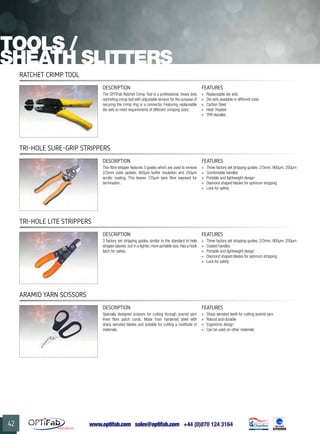 www.optifab.com sales@optifab.com
International
42
Ratchet Crimp Tool
DESCRIPTION FEATURES
The OPTiFab Ratchet Crimp Tool is a professional, heavy duty
ratcheting crimp tool with adjustable tension for the purpose of
securing the crimp ring in a connector. Featuring replaceable
die sets to meet requirements of different crimping sizes.
»» Replaceable die sets
»» Die sets available in different sizes
»» Carbon Steel
»» Heat-Treated
»» TPR Handles
Tools /
SHEATH SLITTERS
Tri-Hole Sure-Grip Strippers
DESCRIPTION FEATURES
This fibre stripper features 3 guides which are used to remove
2/3mm outer jackets, 900µm buffer insulation and 250µm
acrylic coating. This leaves 125µm bare fibre exposed for
termination.
»» Three factory set stripping guides: 2/3mm, 900µm, 250µm
»» Comfortable handles
»» Portable and lightweight design
»» Diamond shaped blades for optimum stripping
»» Lock for safety
Tri-Hole LITE Strippers
DESCRIPTION FEATURES
3 factory set stripping guides similar to the standard tri-hole
stripper (above), but in a lighter, more portable size. Has a hook
latch for safety.
»» Three factory set stripping guides: 2/3mm, 900µm, 250µm
»» Coated handles
»» Portable and lightweight design
»» Diamond shaped blades for optimum stripping
»» Lock for safety
Aramid Yarn Scissors
DESCRIPTION FEATURES
Specially designed scissors for cutting through aramid yarn
lined fibre patch cords. Made from hardened steel with
sharp serrated blades and suitable for cutting a multitude of
materials.
»» Sharp serrated teeth for cutting aramid yarn
»» Robust and durable
»» Ergonomic design
»» Can be used on other materials
 