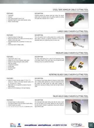 www.optifab.com sales@optifab.com
International
43
FEATURES DESCRIPTION
»» Cable sheath cutter in case
»» Adapter for up to 25mm diameter cables (grey)
»» Adapter for optical waveguide cables (yellow)
»» Allen key included
»» 4 adjustment positions
»» Double blade
»» Serrated gripper
»» Hand lever
The cable sheath slitting tool is used for the longitudinal cutting
of the plastic sheath of fibre optic cable. You can adjust the wall
thickness to four pre-specified thicknesses.
Medium CABLE Sheath Slitting Tool
FEATURES DESCRIPTION
»» Option for smaller diameter cables: 0.178 to 1.14
inches (4.5 - 29mm), or for larger diameter cables: 0.75
to 1.58 inches (19 - 40mm)
»» Blade depth can be regulated by simply turning the
blade housing
»» Spiral cut for end stripping or mid-span stripping
This simple yet robust design allows for stripping of cable sheaths
with a rotating blade (operated by moving the adjustment lever)
and pulling the cable through the cable guide. Suitable for
applications requiring the slitting of loose-tube and tight buffered
cable.
Rotating blade CABLE Sheath Slitting Tool
Palm-held CABLE Sheath Slitting Tool
FEATURES DESCRIPTION
»» Enclosed design for safety purposes
»» Two adjacent blades for top and bottom sheath slitting
»» Choice of jacket size guides
»» 1.5~1.9; 2.0~2.4; 2.5~2.9; 3.0~3.3 diameters (mm)
This small palm-held sheath slitting tools slits the cable on both
the top and bottom of the sheath, allowing for easy removal of
the outer sheath. Suitable for applications requiring the slitting of
tight buffered cable.
FEATURES DESCRIPTION
»» Lightweight
»» Compact
»» Free rotating handle for ease of use
»» Adjustable height for varied cable diameter cutting
»» Robust, durable design
Originally designed for stainless steel pipe cutting, this special
wheel cutter for stainless steel is the perfect solution for cutting
STA cable with a diameter from 3~38mm.
STEEL TAPE ARMOUR CABLE CUTTING Tool
FEATURES DESCRIPTION
»» Ergonomic design for finger grip
»» Works with standard 30-10 AWG (0.05-6mm2) wire in
addition to fibre optic cable
»» Adjustable blades with a screwdriver for various size
cables
»» Economical tool for multiple cables
This is the perfect tool for cutting jackets from a variety of fibre
optic cable. It features a V-opening mechanism to access the
adjustable blade and a tightening screw for secure use.
Large CABLE Sheath Slitting Tool
 