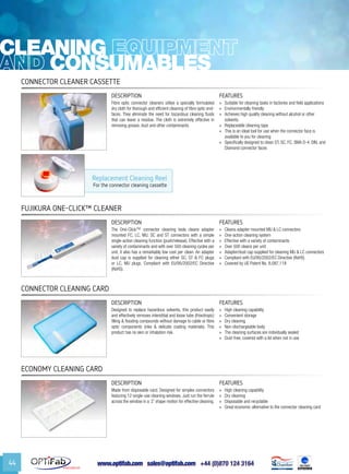 www.optifab.com sales@optifab.com
International
44
Replacement Cleaning Reel
For the connector cleaning cassette
cleaning
Consumables
Connector Cleaner Cassette
DESCRIPTION FEATURES
Fibre optic connector cleaners utilise a specially formulated
dry cloth for thorough and efficient cleaning of fibre optic end-
faces. They eliminate the need for hazardous cleaning fluids
that can leave a residue. The cloth is extremely effective in
removing grease, dust and other contaminants.
»» Suitable for cleaning tasks in factories and field applications
»» Environmentally friendly
»» Achieves high quality cleaning without alcohol or other
solvents.
»» Replaceable cleaning tape
»» This is an ideal tool for use when the connector face is
available to you for cleaning
»» Specifically designed to clean ST, SC, FC, SMA D-4, DIN, and
Diamond connector faces
Fujikura One-Click™ Cleaner
DESCRIPTION FEATURES
The One-Click™ connector cleaning tools cleans adapter
mounted FC, LC, MU, SC and ST connectors with a simple
single-action cleaning function (push/release). Effective with a
variety of contaminants and with over 500 cleaning cycles per
unit, it also has a remarkably low cost per clean. An adapter
dust cap is supplied for cleaning either SC, ST & FC plugs
or LC, MU plugs. Compliant with EU/95/2002/EC Directive
(RoHS).
»» Cleans adapter mounted MU & LC connectors
»» One-action cleaning system
»» Effective with a variety of contaminants
»» Over 500 cleans per unit
»» Adapter/dust cap supplied for cleaning MU & LC connectors
»» Compliant with EU/95/2002/EC Directive (RoHS)
»» Covered by US Patent No. 8,087,118
Connector Cleaning Card
DESCRIPTION FEATURES
Designed to replace hazardous solvents, this product easily
and effectively removes interstitial and loose tube (thixotropic)
filling & flooding compounds without damage to cable or fibre
optic components (inks & delicate coating materials). This
product has no skin or inhalation risk.
»» High cleaning capability
»» Convenient storage
»» Dry cleaning
»» Non-dischargeable body
»» The cleaning surfaces are individually sealed
»» Dust-free; covered with a lid when not in use
Economy Cleaning Card
DESCRIPTION FEATURES
Made from disposable card. Designed for simplex connectors
featuring 12 single-use cleaning windows. Just run the ferrule
across the window in a ‘Z’ shape motion for effective cleaning.
»» High cleaning capability
»» Dry cleaning
»» Disposable and recyclable
»» Great economic alternative to the connector cleaning card
 
