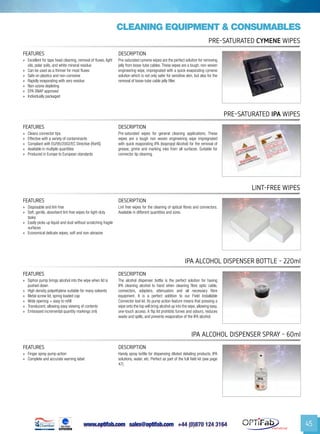 www.optifab.com sales@optifab.com
International
45
cleaning equipment & Consumables
FEATURES DESCRIPTION
»» Excellent for tape head cleaning, removal of fluxes, light
oils, polar soils, and white mineral residue
»» Can be used as a thinner for most fluxes
»» Safe on plastics and non-corrosive
»» Rapidly evaporating with zero residue
»» Non-ozone depleting
»» EPA SNAP approved
»» Individually packaged
Pre-saturated cymene wipes are the perfect solution for removing
jelly from loose-tube cables.These wipes are a tough, non-woven
engineering wipe, impregnated with a quick evaporating cymene
solution which is not only safer for sensitive skin, but also for the
removal of loose-tube cable jelly filler.
Pre-saturated Cymene Wipes
FEATURES DESCRIPTION
»» Cleans connector tips
»» Effective with a variety of contaminants
»» Compliant with EU/95/2002/EC Directive (RoHS)
»» Available in multiple quantities
»» Produced in Europe to European standards
Pre-saturated wipes for general cleaning applications. These
wipes are a tough non woven engineering wipe impregnated
with quick evaporating IPA (Isopropyl Alcohol) for the removal of
grease, grime and marking inks from all surfaces. Suitable for
connector tip cleaning.
Pre-Saturated IPA Wipes
FEATURES DESCRIPTION
»» Disposable and lint-free
»» Soft, gentle, absorbent lint-free wipes for light-duty
tasks
»» Easily picks up liquid and dust without scratching fragile
surfaces
»» Economical delicate wipes; soft and non-abrasive
Lint free wipes for the cleaning of optical fibres and connectors.
Available in different quantities and sizes.
Lint-free Wipes
FEATURES DESCRIPTION
»» Siphon pump brings alcohol into the wipe when lid is
pushed down
»» High density polyethylene suitable for many solvents
»» Metal screw lid, spring loaded cap
»» Wide opening = easy to refill
»» Translucent, allowing easy viewing of contents
»» Embossed incremental quantity markings (ml)
The alcohol dispenser bottle is the perfect solution for having
IPA cleaning alcohol to hand when cleaning fibre optic cable,
connectors, adapters, attenuators and all necessary fibre
equipment. It is a perfect addition to our Field Installable
Connector tool kit. Its pump action feature means that pressing a
wipe onto the top will bring alcohol up into the wipe, allowing easy,
one-touch access. A flip lid prohibits fumes and odours, reduces
waste and spills, and prevents evaporation of the IPA alcohol.
IPA Alcohol Dispenser Bottle - 220ml
FEATURES DESCRIPTION
»» Finger spray pump action
»» Complete and accurate warning label
Handy spray bottle for dispensing diluted detailing products, IPA
solutions, water, etc. Perfect as part of the full field kit (see page
47).
IPA Alcohol Dispenser Spray - 60ml
 