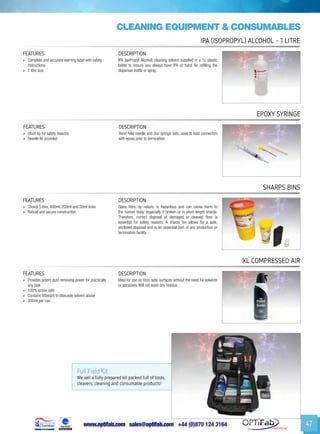 www.optifab.com sales@optifab.com
International
47
cleaning equipment & Consumables
FEATURES DESCRIPTION
»» Blunt tip for safety reasons
»» Needle lid provided
Hand held needle and 3cc syringe sets, used to load connectors
with epoxy prior to termination.
Epoxy Syringe
Full Field Kit
We sell a fully prepared kit packed full of tools,
cleavers, cleaning and consumable products!
FEATURES DESCRIPTION
»» Complete and accurate warning label with safety
instructions
»» 1 litre size
IPA (IsoPropyl Alcohol) cleaning solvent supplied in a 1L plastic
bottle to ensure you always have IPA at hand for refilling the
dispenser bottle or spray.
IPa (isopropyl) ALCOHOL - 1 litre
FEATURES DESCRIPTION
»» Choice 5 litre, 600ml, 200ml and 30ml sizes
»» Robust and secure construction
Glass fibre, by nature, is hazardous and can cause harm to
the human body, especially if broken or in short-length shards.
Therefore, correct disposal of damaged or cleaved fibre is
essential for safety reasons. A sharps bin allows for a safe,
enclosed disposal and is an essential part of any production or
termination facility.
Sharps Bins
FEATURES DESCRIPTION
»» Provides potent dust-removing power for practically
any task
»» 100% ozone safe
»» Contains bitterant to dissuade solvent abuse
»» 300ml per can
Ideal for use on fibre optic surfaces without the need for solvents
or abrasives. Will not leave any residue.
XL COMPRESSED AIR
 