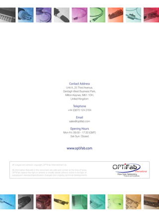 www.optifab.com
Contact Address
Unit A, 25 Third Avenue,
Denbigh West Business Park,
Milton Keynes, MK1 1DH,
United Kingdom
Telephone
+44 (0)870 124 3164
Email
sales@optifab.com
Opening Hours
Mon-Fri: 08:00 - 17:30 (GMT)
Sat-Sun: Closed
All images and artwork copyright OPTiFab International Ltd.
All information featured in this document are valid and correct at the time of issue.
OPTiFab reserve the right to amend or modify details without notice in the light of
subsequent standard/specification changed and ongoing technical developments. Fibre Optic Networking
Products and Accessories
International
 