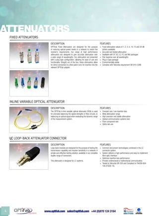 www.optifab.com sales@optifab.com
International
4
Fixed Attenuators
DESCRIPTION FEATURES
OPTiFab Fixed Attenuators are designed for the purpose
of reducing optical power levels in a network to match the
receiver’s requirements. Our range of high performance
attenuators are designed to give accurate attenuation over
a wide range of wavelengths. Our attenuators are presented
with a plug type configuration; allowing for ease of use and
functionality. Straight out of the box, these attenuators allow
for direct connection to a fibre patch cord, for insertion into the
relevant OPTiFab adapter.
»» Fixed attenuation values of 1, 2, 3, 5, 10, 15 and 20 dB
(others available)
»» Accurate and tested attenuation
»» Available with ST, SC, LC, FC and MU packages
»» Flat response over all wavelengths
»» Plug-in type package
»» Environmentally stable
»» Complies with Telcordia requirement GR-910-CORE
Attenuators
LC Loop-Back ATTENUATOR ConnectoR
DESCRIPTION FEATURES
Loop-back modules are designed for the purpose of testing the
transmission capability and receiver sensitivity in a network. A
simple and effective testing solution, available in our complete
duplex range of connectors.
This attenuator is designed for LC systems.
»» Common and proven technologies combined in the LC
connector system
»» System delivers a high-performance and easy-to-implement
fibre optic interface
»» Optimise insertion loss performance
»» Provide unidirectional or bidirectional communication
»» Tested to Telcordia GR-326 and Compliant to TIA/EIA-604-
10A (FOCIS-10)
Inline Variable Optical Attenuator
DESCRIPTION FEATURES
The OPTiFab in-line variable optical attenuator (VOA) is used
for precisely balancing the signal strengths in fibre circuits, or
balancing an optical signal when evaluating the dynamic range
of the measurement system.
»» Compact size, Low insertion loss
»» Wide attenuation range
»» High precision and stable attenuation
»» Optical communication systems test
»» Fibre component test
»» Optics lab use
 