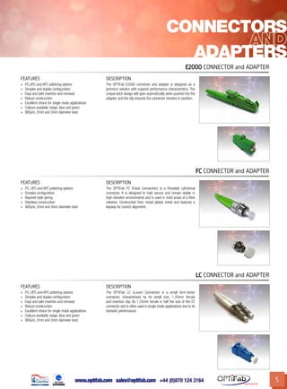 www.optifab.com sales@optifab.com
International
5
FC Connector and Adapter
FEATURES DESCRIPTION
»» PC, UPC and APC polishing options
»» Simplex configuration
»» Bayonet style spring
»» Stainless construction
»» 900µm, 2mm and 3mm diameter boot
The OPTiFab FC (Fixed Connection) is a threaded cylindrical
connector. It is designed to hold secure and remain stable in
high-vibration environments and is used in most areas of a fibre
network. Constructed from nickel plated metal and features a
keyway for correct alignment.
Connectors
Adapters
E2000 Connector and Adapter
FEATURES DESCRIPTION
»» PC,UPC and APC polishing options
»» Simplex and duplex configuration
»» Easy and safe insertion and removal
»» Robust construction
»» Excellent choice for single mode applications
»» Colours available: beige, blue and green
»» 900µm, 2mm and 3mm diameter boot
The OPTiFab E2000 connector and adapter is designed as a
premium solution with superior performance characteristics. The
unique latch design will open automatically when pushed into the
adapter, and the clip ensures the connector remains in position.
LC Connector and Adapter
FEATURES DESCRIPTION
»» PC, UPC and APC polishing options
»» Simplex and duplex configuration
»» Easy and safe insertion and removal
»» Robust construction
»» Excellent choice for single mode applications
»» Colours available: beige, blue and green
»» 900µm, 2mm and 3mm diameter boot
The OPTiFab LC (Lucent Connector) is a small form-factor
connector, characterised by its small size, 1.25mm ferrule
and insertion clip. Its 1.25mm ferrule is half the size of the ST
connector and is often used in single mode applications due to its
fantastic performance.
 