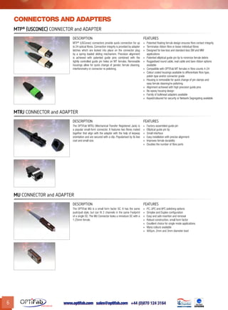 www.optifab.com sales@optifab.com
International
6
MTP®
(USConec) Connector and Adapter
DESCRIPTION FEATURES
MTP®
(USConec) connectors provide quick connection for up
to 24 optical fibres. Connection integrity is provided by adapter
latches which are locked into place on the connector plug
by a spring loaded sliding mechanism. Precision alignment
is achieved with patented guide pins combined with the
tightly controlled guide pin holes on MT ferrules. Removable
housings allow for quick change of gender, ferrule cleaning,
interferometry or connector re-polishing.
»» Patented floating ferrule design ensures fibre contact integrity
»» Terminates ribbon fibre or loose individual fibres
»» Designed for low loss and standard loss SM and MM
applications
»» Patented elliptical guide pin tip to minimize ferrule debris
»» Ruggedised round cable, oval cable and bare ribbon options
available
»» Compatible with OPTiFab MT ferrules in fibre counts 4-24
»» Colour coded housings available to differentiate fibre type,
polish type and/or connector grade
»» Housing is removable for quick change of pin clamps and
easy ferrule cleaning/re-polishing
»» Alignment achieved with high precision guide pins
»» No-epoxy housing design
»» Family of bulkhead adapters available
»» Keyed/coloured for security or Network Segregating available
MU Connector and Adapter
DESCRIPTION FEATURES
The OPTiFab MU is a small form factor SC. It has the same
push/pull style, but can fit 2 channels in the same Footprint
of a single SC. The MU Connector looks a miniature SC with a
1.25mm ferrule.
»» PC, UPC and APC polishing options
»» Simplex and Duplex configuration
»» Easy and safe insertion and removal
»» Robust construction, small form factor
»» Excellent choice for single mode applications
»» Many colours available
»» 900µm, 2mm and 3mm diameter boot
MTRJ Connector and Adapter
DESCRIPTION FEATURES
The OPTiFab MTRJ (Mechanical Transfer Registered Jack) is
a popular small-form connector. It features two fibres mated
together that align with the adapter with the help of keyway
orientation and are secured with a clip. Popularised by its low
cost and small size.
»» Factory-assembled guide pin
»» Elliptical guide pin tip
»» Small interface
»» Easy installation with precise alignment
»» Improves ferrule durability
»» Doubles the number of fibre ports
connectors and adapters
 