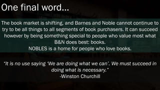 One final word…
The book market is shifting, and Barnes and Noble cannot continue to
try to be all things to all segments of book purchasers. It can succeed
however by being something special to people who value most what
B&N does best: books.
NOBLES is a home for people who love books.
“It is no use saying ‘We are doing what we can’. We must succeed in
doing what is necessary.”
-Winston Churchill
 