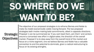 SO WHERE DO WE
WANT TO BE?
The objective of our proposed strategies is to reframe Barnes and Noble to
make its model economically viable moving forward. The two proposed
strategies both involve making bold commitments, albeit in opposite directions.
Proposal 1 can be summarized as ‘if you cant beat them, join them’ and centers
around a concerted new effort in digital sales; the direction of the overall
market. Proposal 2 is to step away from the overall trend of the market and
focus on a niche segment, one we believe Barnes and Noble has a valuable
connection to and the potential to dominate, given a radical restructuring to
focus on its existing strengths.
Strategic
Objectives
 