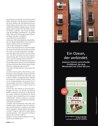 193·2014
diese Petition unterschreibt, ist man auf jemandes
Radar. Ich glaube, viele Menschen unterstützen
die Sache, möchten aber die Regierung nicht im
Nacken haben. Erinnern Sie sich, was nach dem
Arabischen Frühling in Ägypten passiert ist? Die
Demonstranten hatten sich über SMS und sozi-
ale Medien verabredet. Also konnte die Regie-
rung alle Beteiligten identifizieren.“ Sie lächelt
listig. „Eine meiner Voraussagen: Man wird wie-
der Briefe schreiben. Auf Papier.“
„Auch Briefe kann man öffnen.“
„Kann man. Aber dazu müsste sie jemand abfan-
gen, mit Wasserdampf öffnen, lesen, kopieren,
wieder zukleben und in die Post geben.“
„Das würde Arbeitsplätze schaffen.“
„Aber es wäre auch sehr teuer. Viel aufwendiger
als eine kontinuierliche Internetüberwachung.
Die wird von ein paar Programmen erledigt.“
Atwoods eigene Netz-Existenz ist recht öffent-
lich. Um ihren Facebook-Account kümmert
sich ihr Verlag, aber Twitter hat es ihr angetan.
„Wie viel Zeit verbringen Sie auf Twitter?“
„Nicht sehr viel. Es ist, als hätte man eine eigene
kleine Radiostation. Ich bin etwa zehn Minuten
am Tag auf Sendung. Man könnte sagen, ich lade
Gäste ein und spreche mit Anrufern.“
„Sie haben 427 000 Follower. Was machen Sie
richtig?“
„Twitter ist wie eine Party. Würden Sie zu einer
Party gehen, deren Gastgeber die ganze Zeit über
sich selbst spricht? Würden Sie nicht. Aber wenn
er Ihnen erzählt, wie großartig dieser Mensch
dort drüben ist, würden Sie ihm zuhören. Twit-
ter ist ein gutes Medium, um zu sagen ,Das ist
ein gutes Buch, ich habe es wirklich genossen‘,
aber ein schlechtes, um zu sagen ,Lesen Sie
mein Buch!‘“
Atwood hat Alice Munro in einem Google+
Hangout interviewt, ein Ask Me Anything auf
Reddit veranstaltet und zuletzt im Wechsel mit
der jungen britischen Schriftstellerin Naomi
Alderman einen Zombie-Roman auf wattpad
veröffentlicht. „Warum“, frage ich, „sind apo-
kalyptische Szenarien und Zombie-Geschichten
wohl gerade so beliebt?“
„Vampire sind aristokratisch, Werwölfe wild.
Zombies haben scheinbar nicht viel zu bieten.
Aber einen Vorteil hat es, Zombie zu sein: Man
lebt im Augenblick. Zombies haben keine Sorgen.“
„Und Sie?“, frage ich, während wir unsere Sachen
zusammenpacken. „Was wären Sie am liebsten,
Vampir, Werwolf oder Zombie?“
Margaret Atwood wiegt den Kopf hin und her.
„Kann ich ein Hobbit sein?“
 