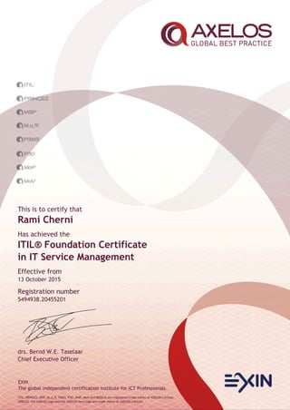 EXIN
The global independent certification institute for ICT Professionals
ITIL, PRINCE2, MSP, M_o_R, P3M3, P3O, MoP, MoV and RESILIA are registered trade marks of AXELOS Limited.
AXELOS, the AXELOS logo and the AXELOS swirl logo are trade marks of AXELOS Limited.
This is to certify that
Rami Cherni
Has achieved the
ITIL® Foundation Certificate
in IT Service Management
Effective from
13 October 2015
Registration number
5494938.20455201
drs. Bernd W.E. Taselaar
Chief Executive Officer
 