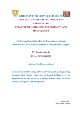 ETHIOPIAN CIVIL SERVICE UNIVERSITY
COLLEGE OF URBAN DEVELOPMENT AND
ENGINEERING
DEPARTMENT OF HOUSING DEVELOPMENT AND
MANAGEMENT
The Factors Contributing For the Expansion of Informal
Settlements: A Case Study of Haramaya Town, Oromia-Ethiopia
BY: Getahun Zewdu
ID.No: ECSU/1400880
Advisor: Mr. Henock Adamu
A Thesis Submitted to College of Urban Development and Engineering,
Ethiopian Civil Service University, in Partial Fulfillment of the
Requirements for the Award of a Master Science Degree in Urban
Housing Development and Management
January, 2017
Addis Ababa, Ethiopia
 