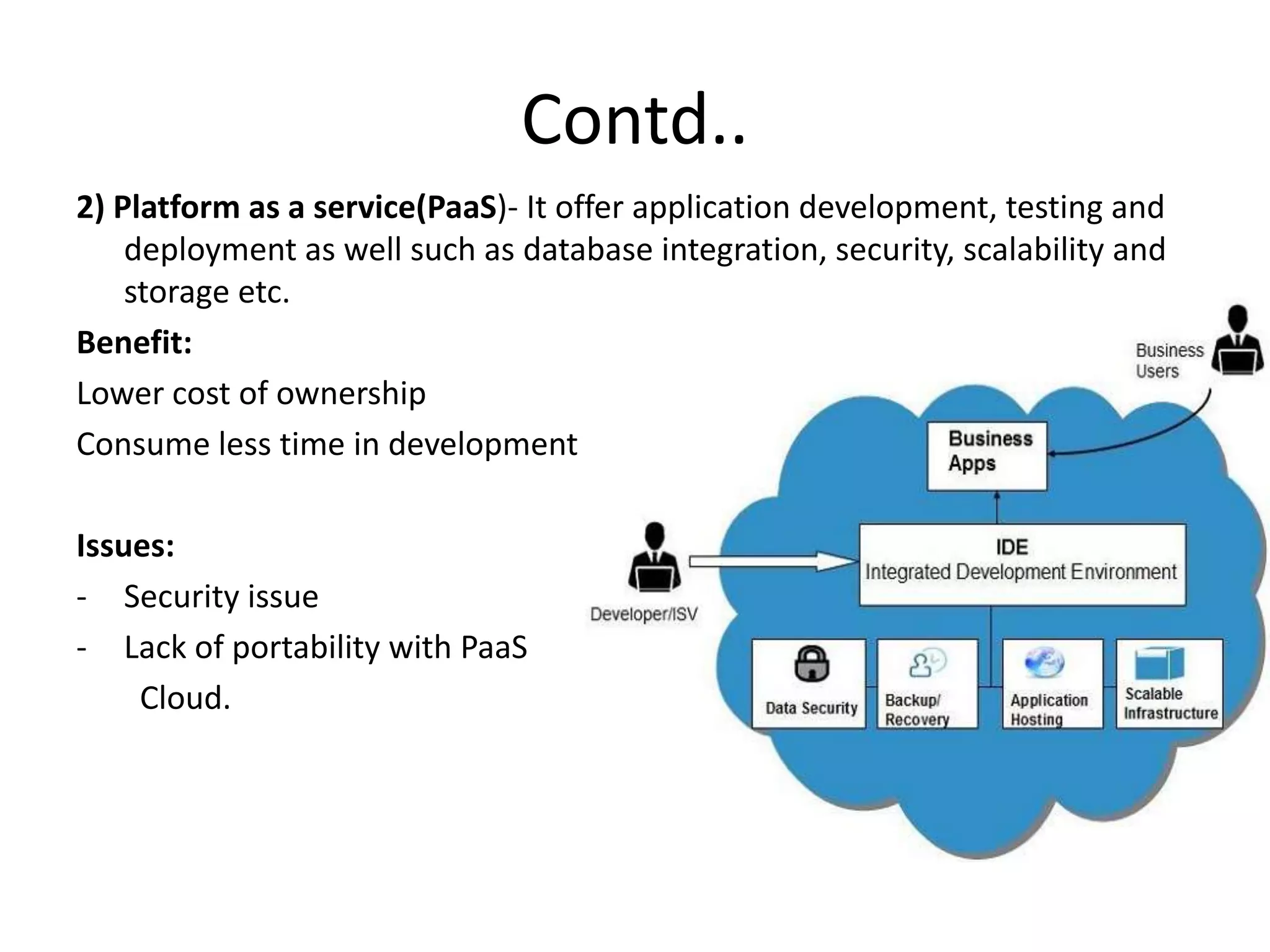 Contd..
2) Platform as a service(PaaS)- It offer application development, testing and
deployment as well such as database integration, security, scalability and
storage etc.
Benefit:
Lower cost of ownership
Consume less time in development
Issues:
- Security issue
- Lack of portability with PaaS
Cloud.
 
