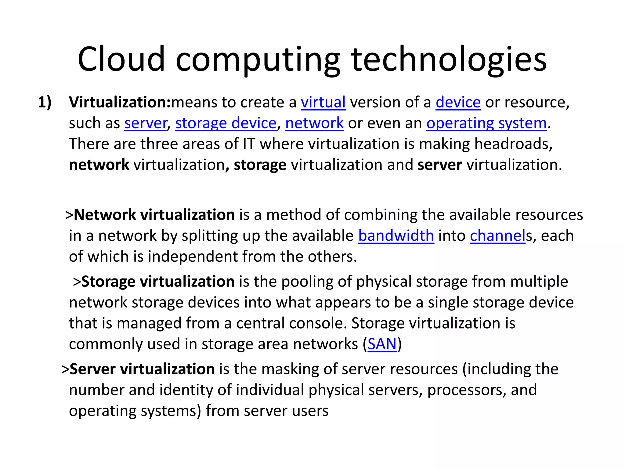 Cloud computing technologies
1) Virtualization:means to create a virtual version of a device or resource,
such as server, storage device, network or even an operating system.
There are three areas of IT where virtualization is making headroads,
network virtualization, storage virtualization and server virtualization.
>Network virtualization is a method of combining the available resources
in a network by splitting up the available bandwidth into channels, each
of which is independent from the others.
>Storage virtualization is the pooling of physical storage from multiple
network storage devices into what appears to be a single storage device
that is managed from a central console. Storage virtualization is
commonly used in storage area networks (SAN)
>Server virtualization is the masking of server resources (including the
number and identity of individual physical servers, processors, and
operating systems) from server users
 