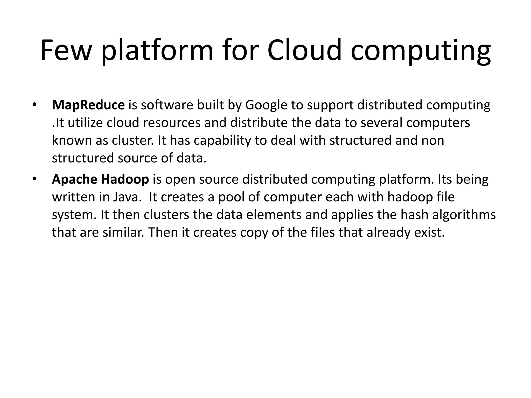 Few platform for Cloud computing
• MapReduce is software built by Google to support distributed computing
.It utilize cloud resources and distribute the data to several computers
known as cluster. It has capability to deal with structured and non
structured source of data.
• Apache Hadoop is open source distributed computing platform. Its being
written in Java. It creates a pool of computer each with hadoop file
system. It then clusters the data elements and applies the hash algorithms
that are similar. Then it creates copy of the files that already exist.
 