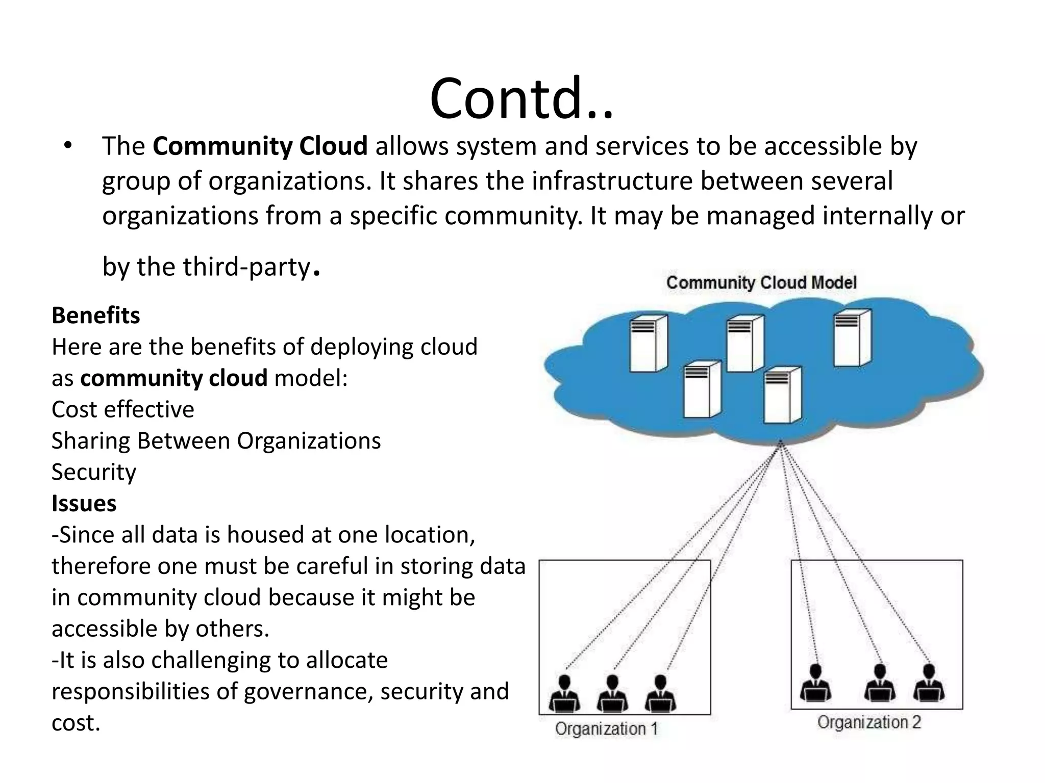 Contd..
• The Community Cloud allows system and services to be accessible by
group of organizations. It shares the infrastructure between several
organizations from a specific community. It may be managed internally or
by the third-party.
Benefits
Here are the benefits of deploying cloud
as community cloud model:
Cost effective
Sharing Between Organizations
Security
Issues
-Since all data is housed at one location,
therefore one must be careful in storing data
in community cloud because it might be
accessible by others.
-It is also challenging to allocate
responsibilities of governance, security and
cost.
 