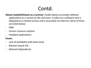Contd.
3)SaaS model(Software as a service) model allows to provide software
applications as a service to the end users. It refers to a software that is
deployed on a hosted service and is accessible via internet. Some of them
are listed below:
- CRM
- Human resource solution
- Helpdesk applications
Issues:
- Lack of portability with SaaS cloud
- Browser based risk
- Network dependence
 