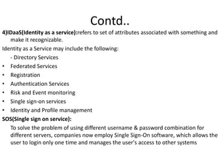 Contd..
4)IDaaS(Identity as a service):refers to set of attributes associated with something and
make it recognizable.
Identity as a Service may include the following:
- Directory Services
• Federated Services
• Registration
• Authentication Services
• Risk and Event monitoring
• Single sign-on services
• Identity and Profile management
SOS(Single sign on service):
To solve the problem of using different username & password combination for
different servers, companies now employ Single Sign-On software, which allows the
user to login only one time and manages the user's access to other systems
 