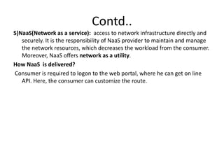 Contd..
5)NaaS(Network as a service): access to network infrastructure directly and
securely. It is the responsibility of NaaS provider to maintain and manage
the network resources, which decreases the workload from the consumer.
Moreover, NaaS offers network as a utility.
How NaaS is delivered?
Consumer is required to logon to the web portal, where he can get on line
API. Here, the consumer can customize the route.
 