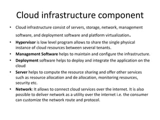 Cloud infrastructure component
• Cloud infrastructure consist of servers, storage, network, management
software, and deployment software and platform virtualization.
• Hypervisor is low level program allows to share the single physical
instance of cloud resources between several tenants.
• Management Software helps to maintain and configure the infrastructure.
• Deployment software helps to deploy and integrate the application on the
cloud
• Server helps to compute the resource sharing and offer other services
such as resource allocation and de allocation, monitoring resources,
security etc.
• Network: It allows to connect cloud services over the internet. It is also
possible to deliver network as a utility over the internet i.e. the consumer
can customize the network route and protocol.
 