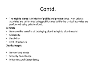 Contd.
• The Hybrid Cloud is mixture of public and private cloud. Non Critical
activities are performed using public cloud while the critical activities are
performed using private cloud.
Benefits
• Here are the benefits of deploying cloud as hybrid cloud model:
• Scalability
• Flexibility
• Cost Efficiencies
Disadvantages
• Networking Issues
• Security Compliance
• Infrastructural Dependency
 