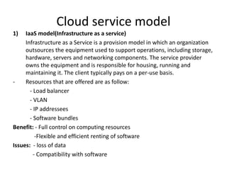 Cloud service model
1) IaaS model(Infrastructure as a service)
Infrastructure as a Service is a provision model in which an organization
outsources the equipment used to support operations, including storage,
hardware, servers and networking components. The service provider
owns the equipment and is responsible for housing, running and
maintaining it. The client typically pays on a per-use basis.
- Resources that are offered are as follow:
- Load balancer
- VLAN
- IP addressees
- Software bundles
Benefit: - Full control on computing resources
-Flexible and efficient renting of software
Issues: - loss of data
- Compatibility with software
 
